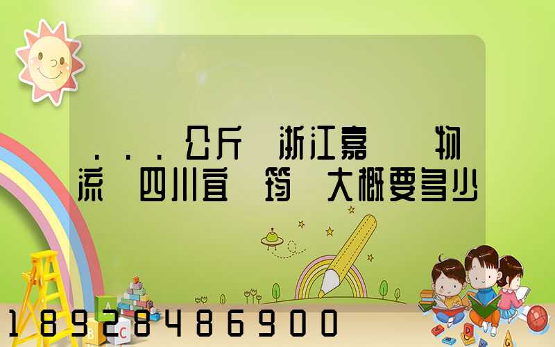 ...公斤從浙江嘉興發物流帶四川宜賓筠連大概要多少錢