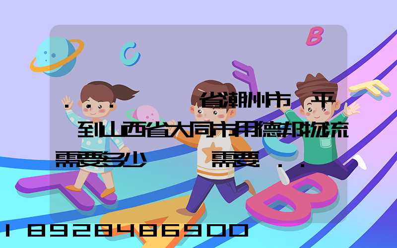 ...從廣東省潮州市饒平縣到山西省大同市用德邦物流需要多少運費,需要...