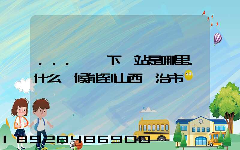 ...請問下一站是哪里。什么時候能到山西長治市