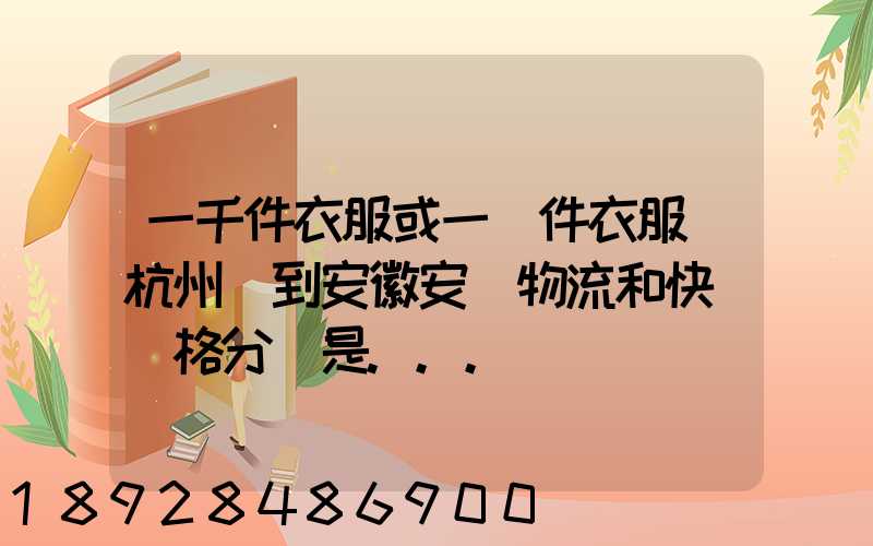 一千件衣服或一萬件衣服從杭州運到安徽安慶物流和快遞價格分別是...