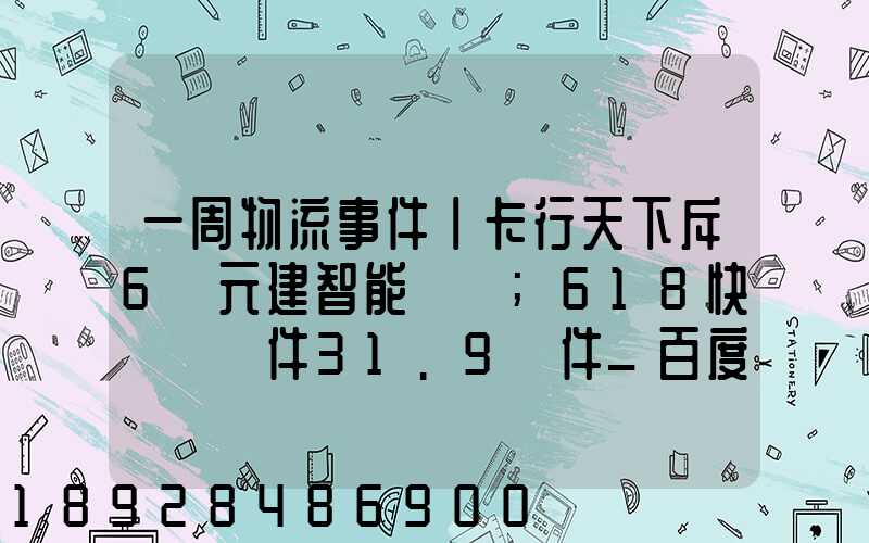 一周物流事件丨卡行天下斥6億元建智能樞紐;618快遞業攬件31.9億件_百度...
