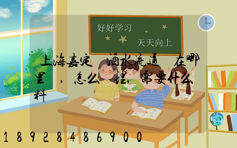 上海嘉定區酒水流通證在哪里辦,怎么辦理,需要什么資料