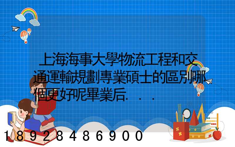 上海海事大學物流工程和交通運輸規劃專業碩士的區別哪個更好呢畢業后...