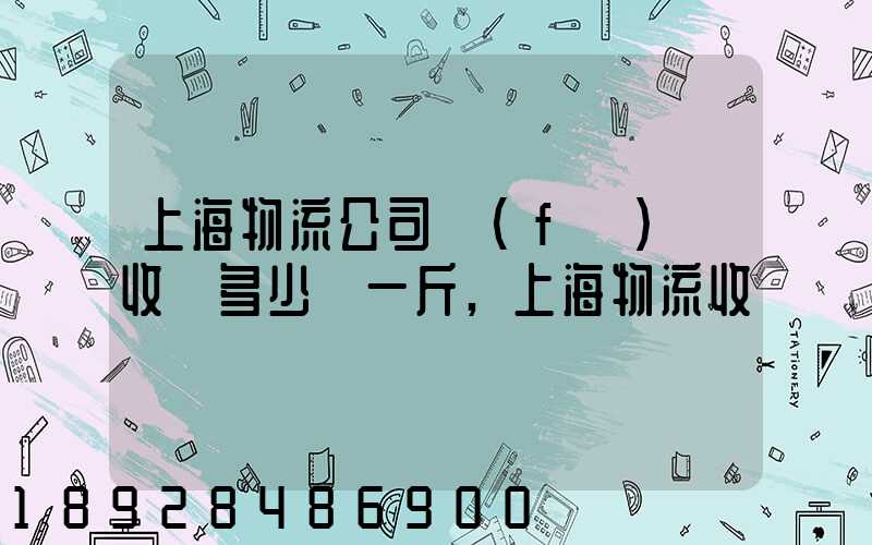 上海物流公司發(fā)貨收費多少錢一斤,上海物流收費標準