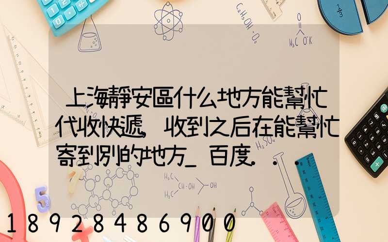 上海靜安區什么地方能幫忙代收快遞,收到之后在能幫忙寄到別的地方_百度...