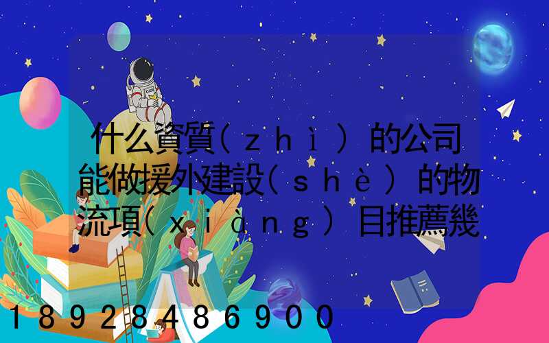 什么資質(zhì)的公司能做援外建設(shè)的物流項(xiàng)目推薦幾家