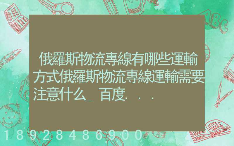 俄羅斯物流專線有哪些運輸方式俄羅斯物流專線運輸需要注意什么_百度...