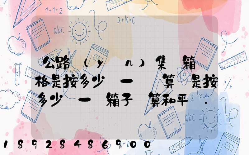 公路運(yùn)集裝箱價格是按多少錢一噸計算還是按多少錢一個箱子計算和平時...