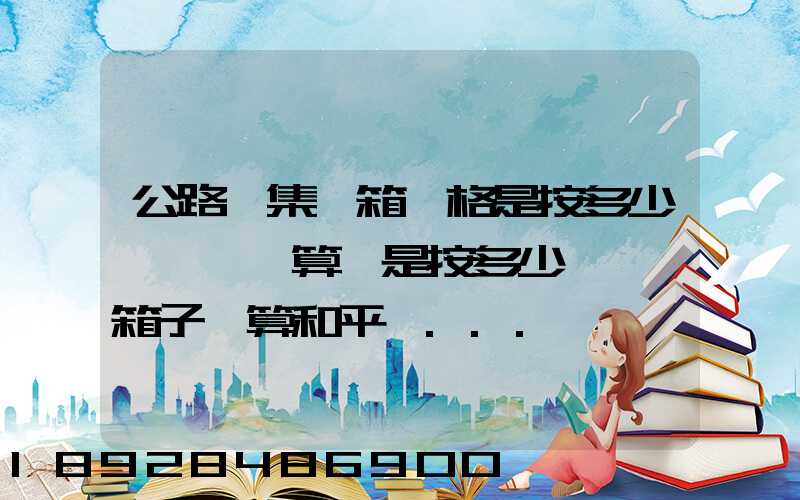 公路運集裝箱價格是按多少錢一噸計算還是按多少錢一個箱子計算和平時...