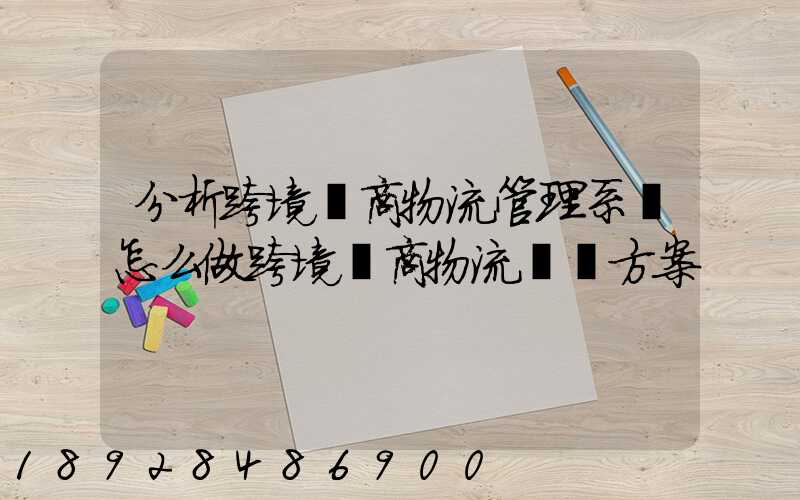 分析跨境電商物流管理系統怎么做跨境電商物流運營方案