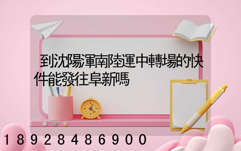 到沈陽渾南陸運中轉場的快件能發往阜新嗎