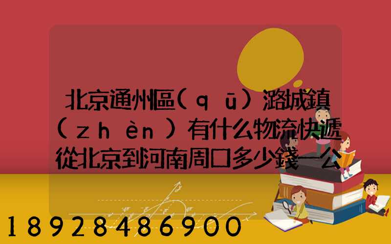 北京通州區(qū)潞城鎮(zhèn)有什么物流快遞從北京到河南周口多少錢一公斤知道...
