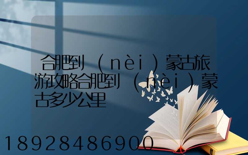 合肥到內(nèi)蒙古旅游攻略合肥到內(nèi)蒙古多少公里