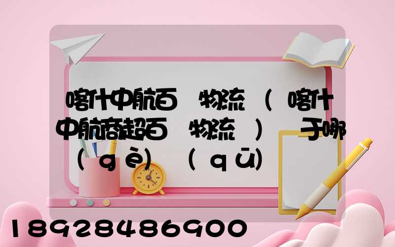 喀什中航百貨物流園(喀什中航商超百貨物流園)屬于哪個(gè)區(qū)