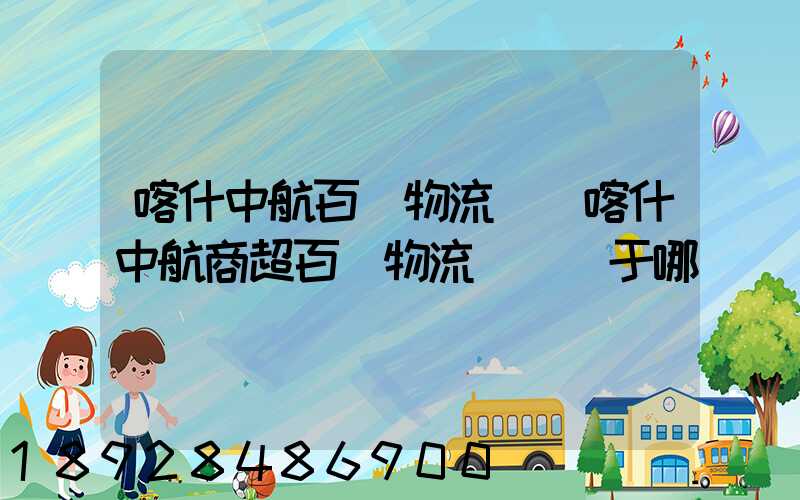 喀什中航百貨物流園(喀什中航商超百貨物流園)屬于哪個區