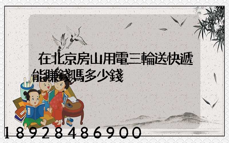 在北京房山用電三輪送快遞能賺錢嗎多少錢