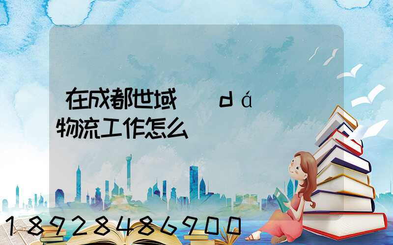 在成都世域達(dá)國際物流工作怎么樣