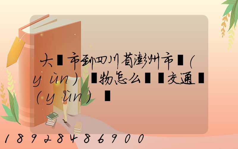 大連市到四川省澎州市運(yùn)貨物怎么選擇交通運(yùn)輸