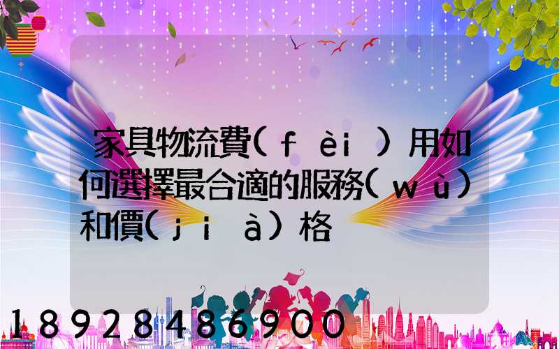 家具物流費(fèi)用如何選擇最合適的服務(wù)和價(jià)格