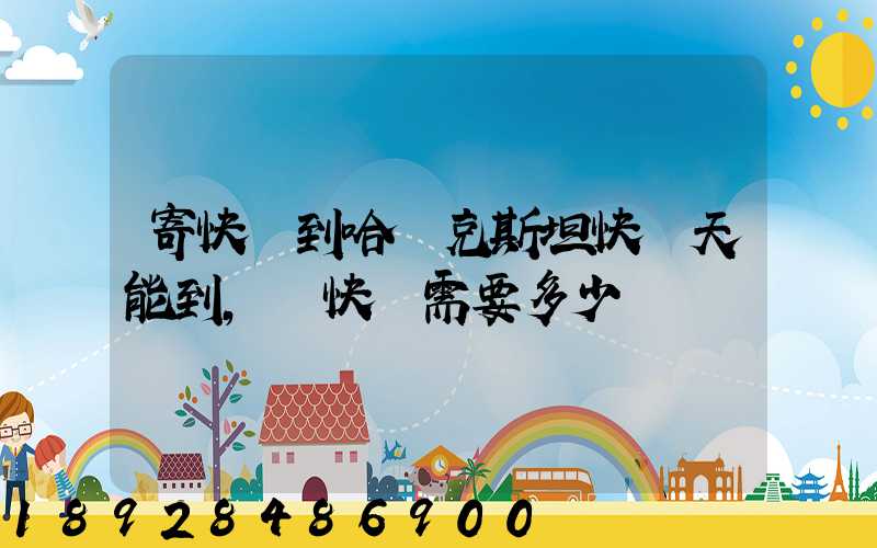 寄快遞到哈薩克斯坦快幾天能到,發快遞需要多少錢