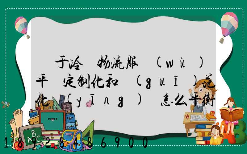 對于冷鏈物流服務(wù)平臺定制化和規(guī)范化應(yīng)該怎么平衡