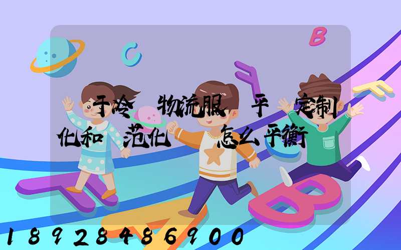對于冷鏈物流服務平臺定制化和規范化應該怎么平衡