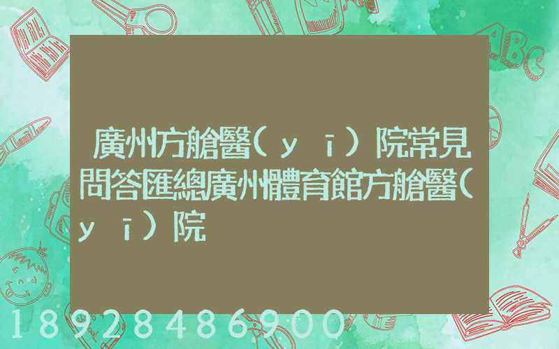 廣州方艙醫(yī)院常見問答匯總廣州體育館方艙醫(yī)院