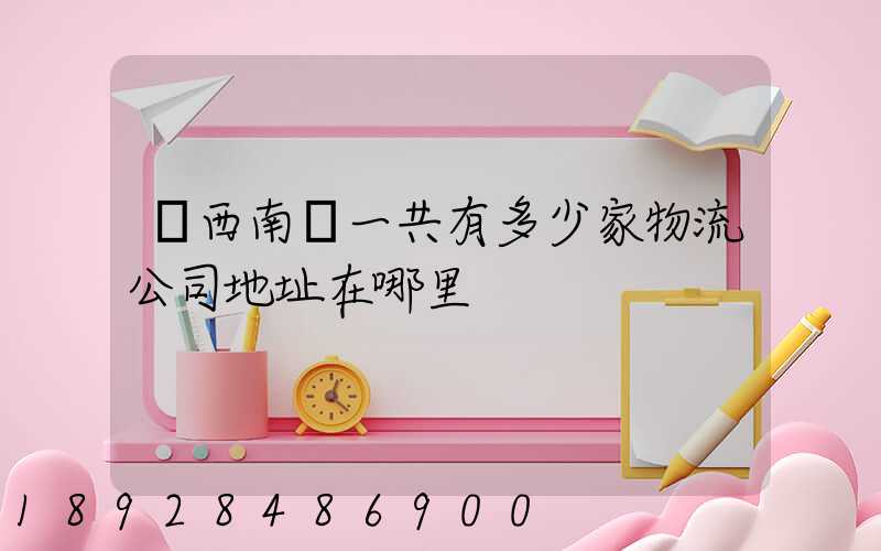 廣西南寧一共有多少家物流公司地址在哪里