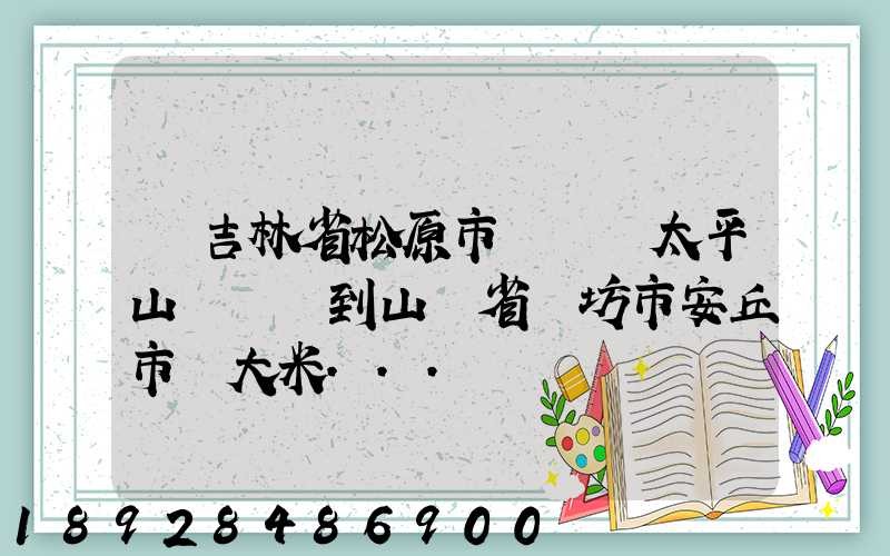 從吉林省松原市長嶺縣太平山鎮發貨到山東省維坊市安丘市發大米...