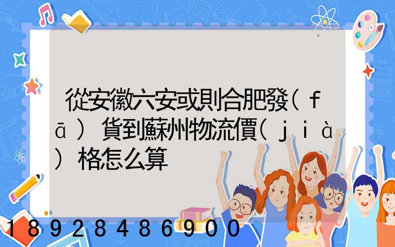 從安徽六安或則合肥發(fā)貨到蘇州物流價(jià)格怎么算