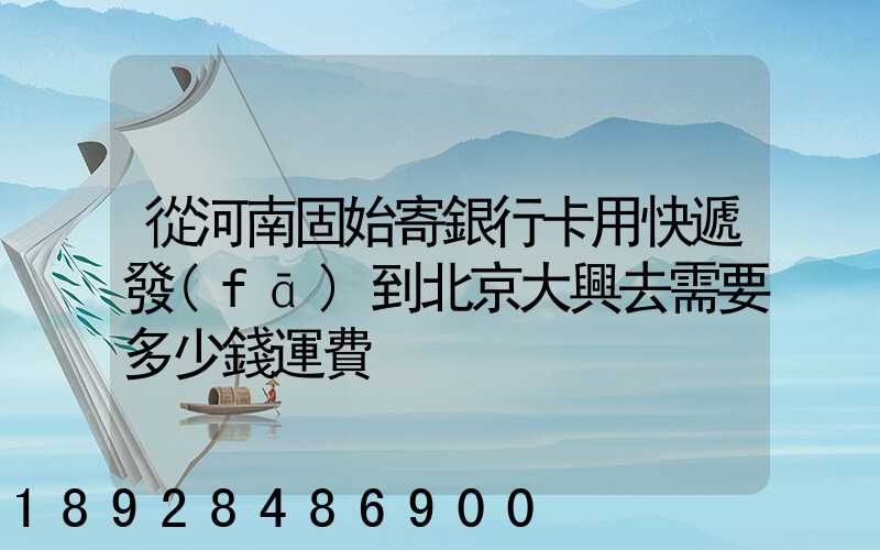 從河南固始寄銀行卡用快遞發(fā)到北京大興去需要多少錢運費