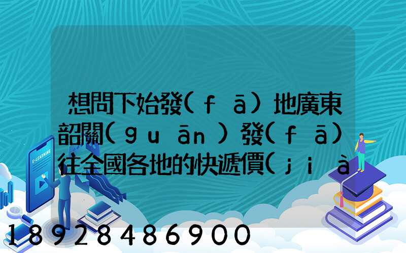 想問下始發(fā)地廣東韶關(guān)發(fā)往全國各地的快遞價(jià)格表,要圓通、韻達(dá)、申通...