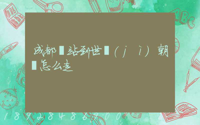 成都東站到世紀(jì)朝陽怎么走