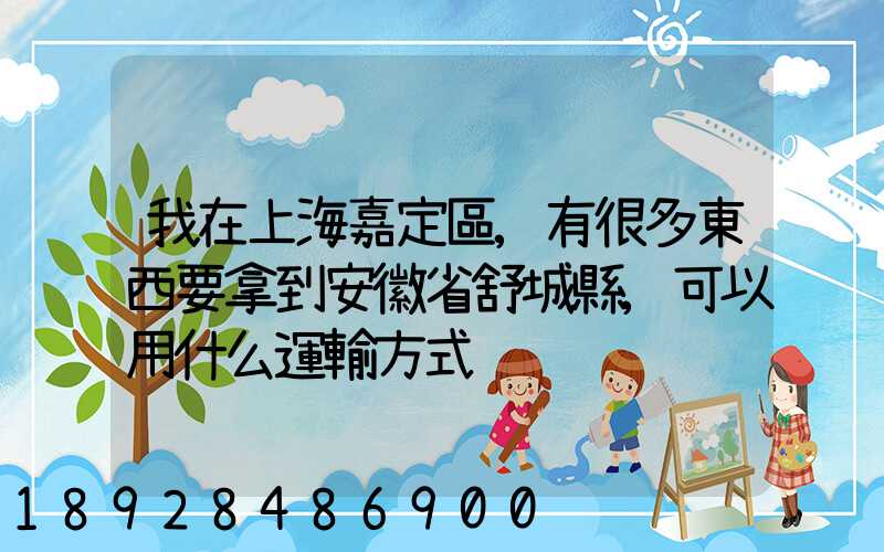 我在上海嘉定區,有很多東西要拿到安徽省舒城縣,可以用什么運輸方式