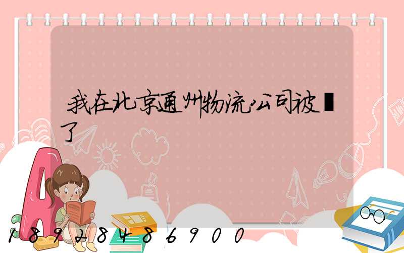 我在北京通州物流公司被騙了