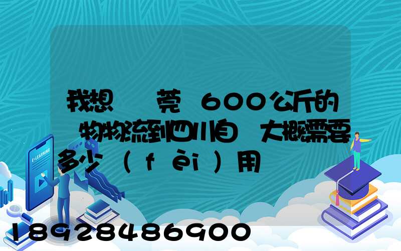 我想從東莞辦600公斤的貨物物流到四川自貢大概需要多少費(fèi)用
