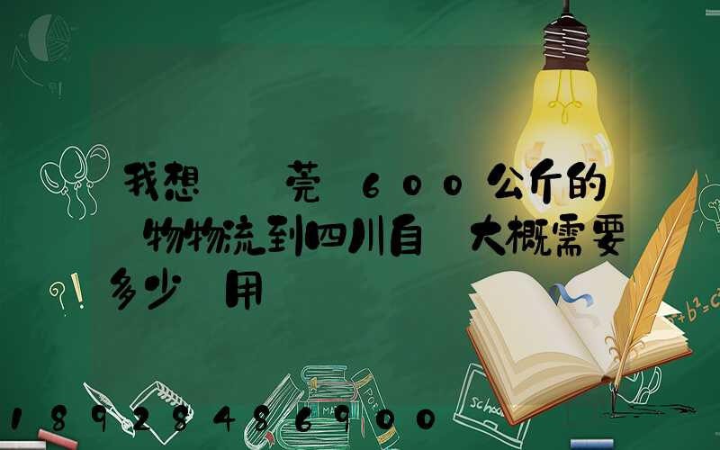 我想從東莞辦600公斤的貨物物流到四川自貢大概需要多少費用