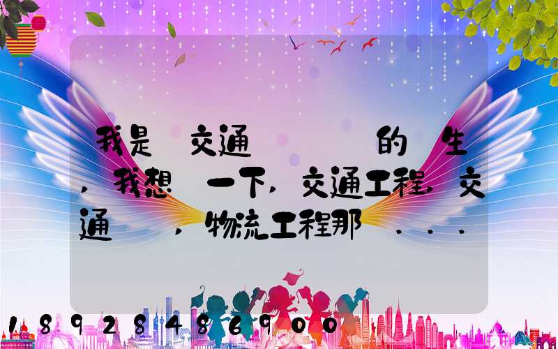 我是學交通運輸專業的學生,我想問一下,交通工程,交通運輸,物流工程那個...