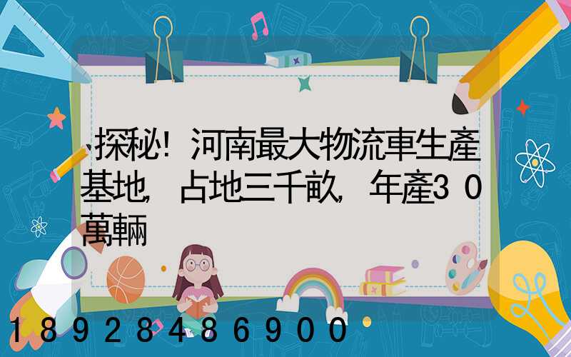探秘!河南最大物流車生產基地,占地三千畝,年產30萬輛