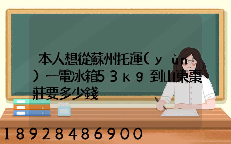 本人想從蘇州托運(yùn)一電冰箱53kg到山東棗莊要多少錢