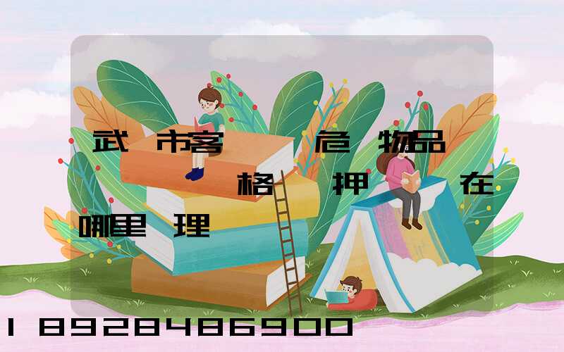 武漢市客、貨、危險物品運輸,從業資格證、押運員證在哪里辦理