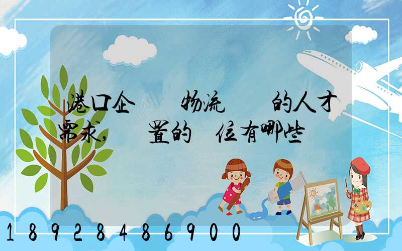 港口企業對物流專業的人才需求,設置的崗位有哪些