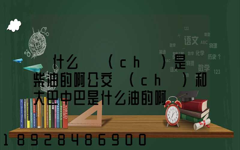 為什么貨車(chē)是燒柴油的啊公交車(chē)和大巴中巴是什么油的啊