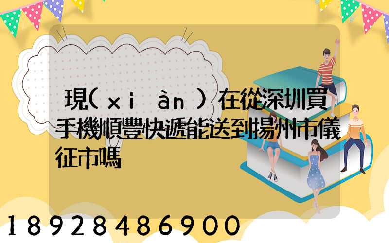 現(xiàn)在從深圳買手機順豐快遞能送到揚州市儀征市嗎