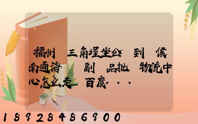 福州從三角埕坐公車到閩侯南通海峽農副產品批發物流中心怎么走_百度...