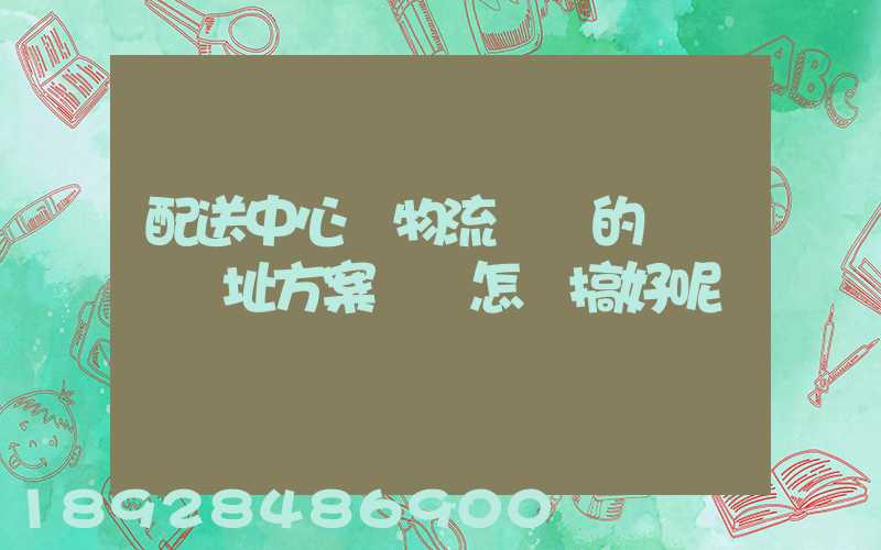 配送中心與物流園區的規劃與選址方案設計怎樣搞好呢