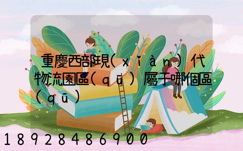 重慶西部現(xiàn)代物流園區(qū)屬于哪個區(qū)