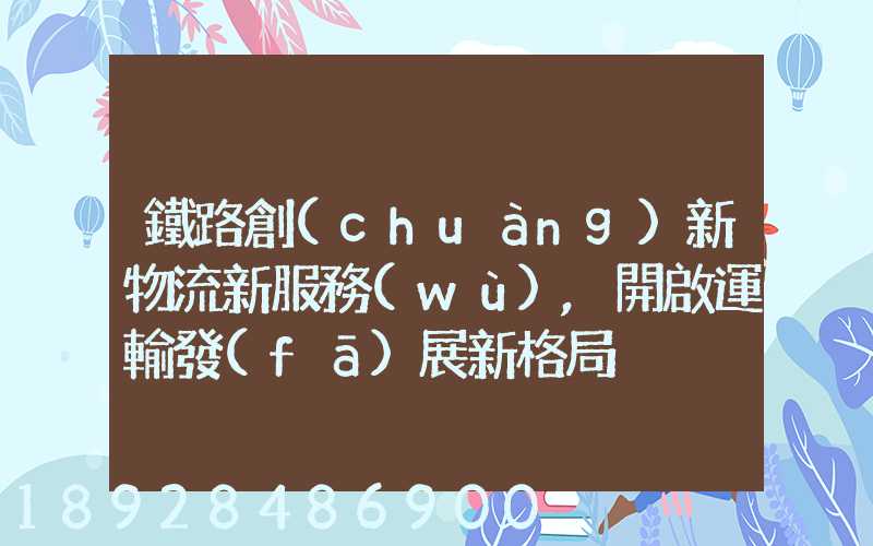 鐵路創(chuàng)新物流新服務(wù),開啟運輸發(fā)展新格局
