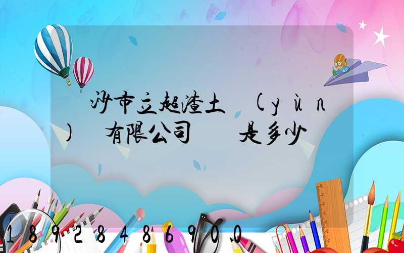 長沙市立超渣土運(yùn)輸有限公司電話是多少