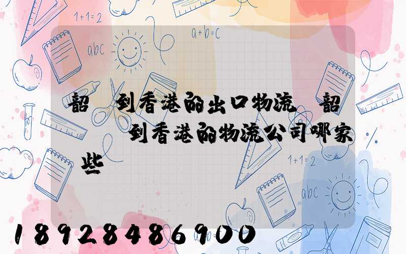 韶關到香港的出口物流,韶關運輸到香港的物流公司哪家強些